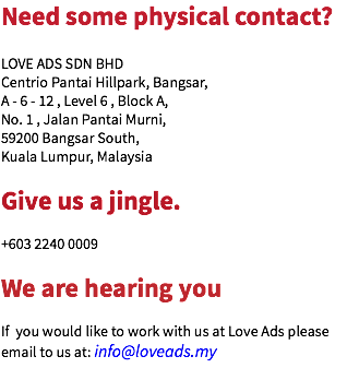 Need some physical contact? LOVE ADS SDN BHD
Centrio Pantai Hillpark, Bangsar,
A - 6 - 12 , Level 6 , Block A, No. 1 , Jalan Pantai Murni,
59200 Bangsar South,
Kuala Lumpur, Malaysia Give us a jingle. +603 2240 0009 We are hearing you If you would like to work with us at Love Ads please email to us at: info@loveads.my
