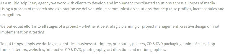 As a multidisciplinary agency we work with clients to develop and implement coordinated solutions across all types of media. Using a process of research and exploration we deliver unique communication solutions that help raise profiles, increase sales and recognition. We put equal effort into all stages of a project – whether it be strategic planning or project management, creative design or final implementation & testing. To put things simply we do: logos, identities, business stationery, brochures, posters, CD & DVD packaging, point of sale, shop fronts, interiors, websites, interactive CD & DVD, photography, art direction and motion graphics.